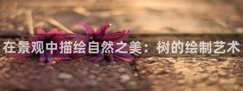 新宝gg主管_：在景观中描绘自然之美：树的绘制艺术